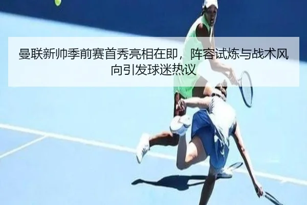 曼联新帅季前赛首秀亮相在即，阵容试炼与战术风向引发球迷热议